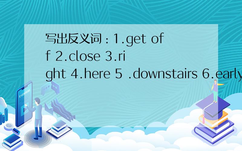 写出反义词：1.get off 2.close 3.right 4.here 5 .downstairs 6.early