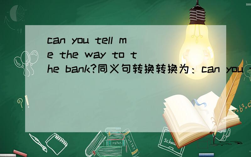 can you tell me the way to the bank?同义句转换转换为：can you tell me ( )( )( )( ) the bank?you must do your homework first (改为祈使句)