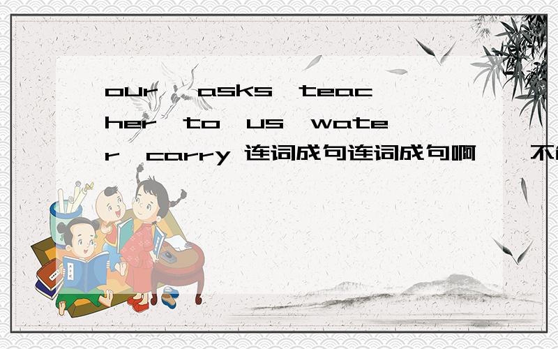our ,asks,teacher,to,us,water,carry 连词成句连词成句啊    不能再加词