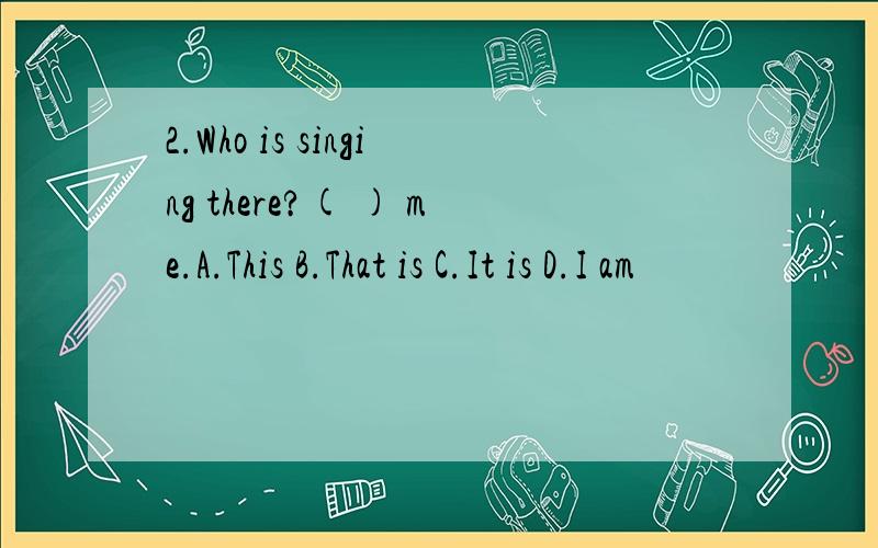2.Who is singing there?( ) me.A.This B.That is C.It is D.I am