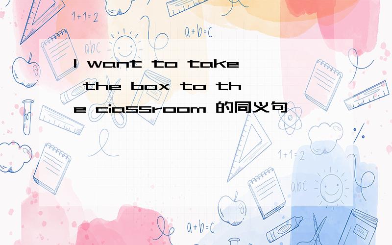 I want to take the box to the ciassroom 的同义句