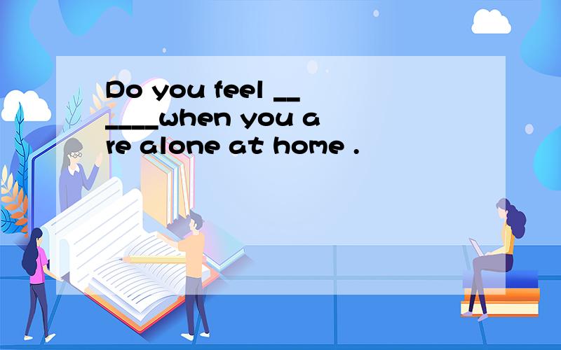 Do you feel ______when you are alone at home .