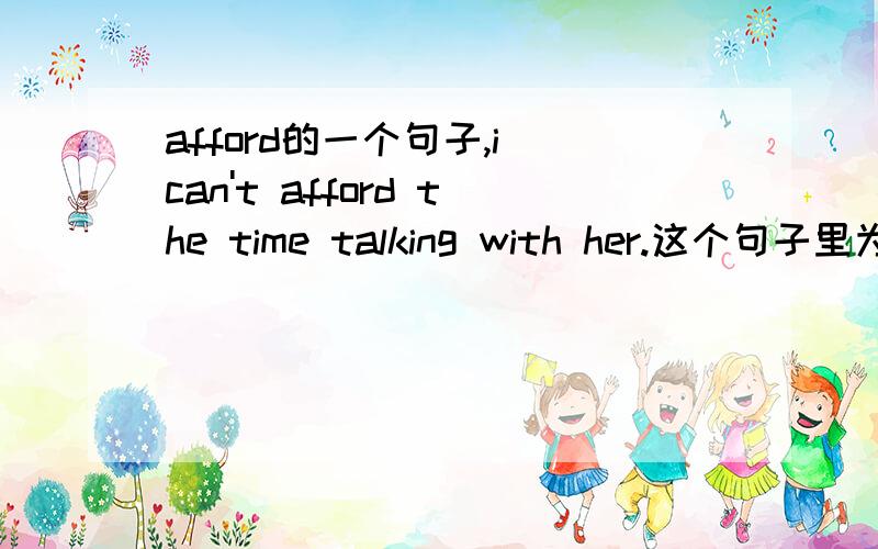 afford的一个句子,i can't afford the time talking with her.这个句子里为什么用talking with her.能用to talk with talking with her在句子中又做什么成分?急用.