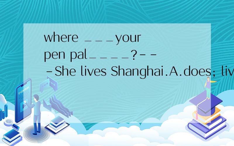 where ___your pen pal____?---She lives Shanghai.A.does; live in B.does; lives in C.is; lives D.does; live急!今晚就要!