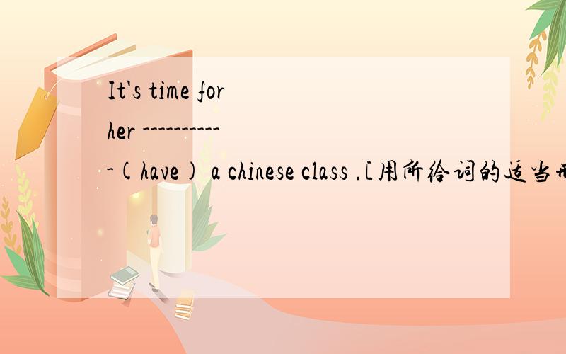 It's time for her -----------(have) a chinese class .[用所给词的适当形式填空】