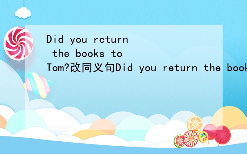 Did you return the books to Tom?改同义句Did you return the books to Tom?改同义句Did you ___ the books ___ to Tom?