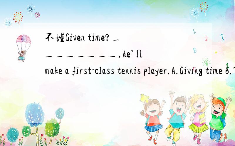 不懂Given time?________,he’ll make a first-class tennis player.A.Giving time B.To give timeC.Given time D.Being given time