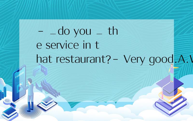 - _do you _ the service in that restaurant?- Very good.A.What;like B.How;think of C.What;think ofD.How;like of 这个题选择哪一项,为什么?