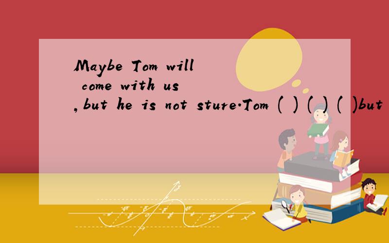Maybe Tom will come with us ,but he is not sture.Tom ( ) ( ) ( )but he is not sure .改为同义句.