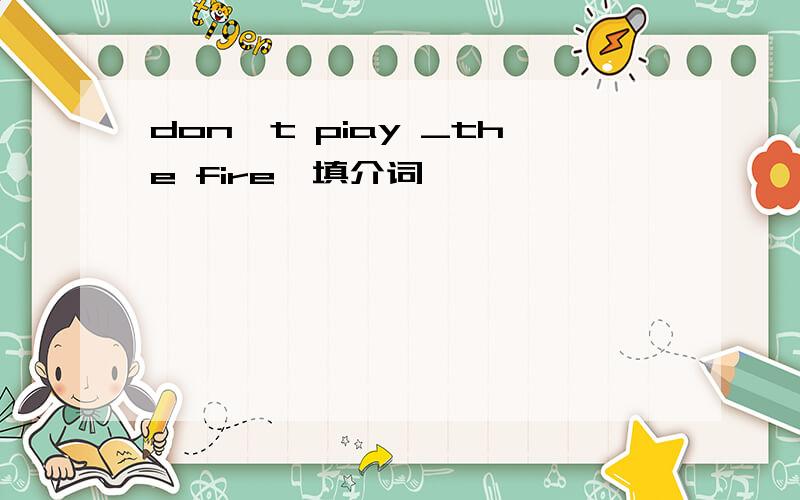 don't piay _the fire,填介词