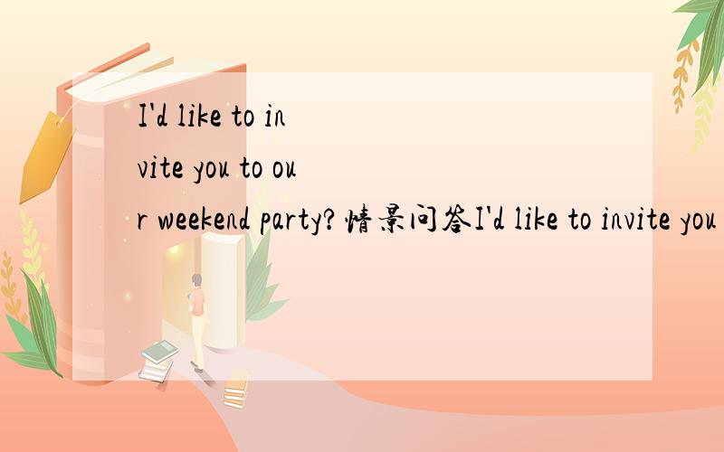 I'd like to invite you to our weekend party?情景问答I'd like to invite you to our weekend party?A.it's my pleasureB.thank you and i'll be grad to