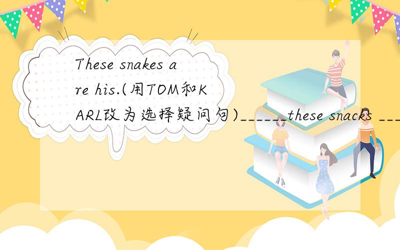 These snakes are his.(用TOM和KARL改为选择疑问句)______these snacks _______ _______ ______?