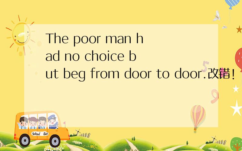 The poor man had no choice but beg from door to door.改错!