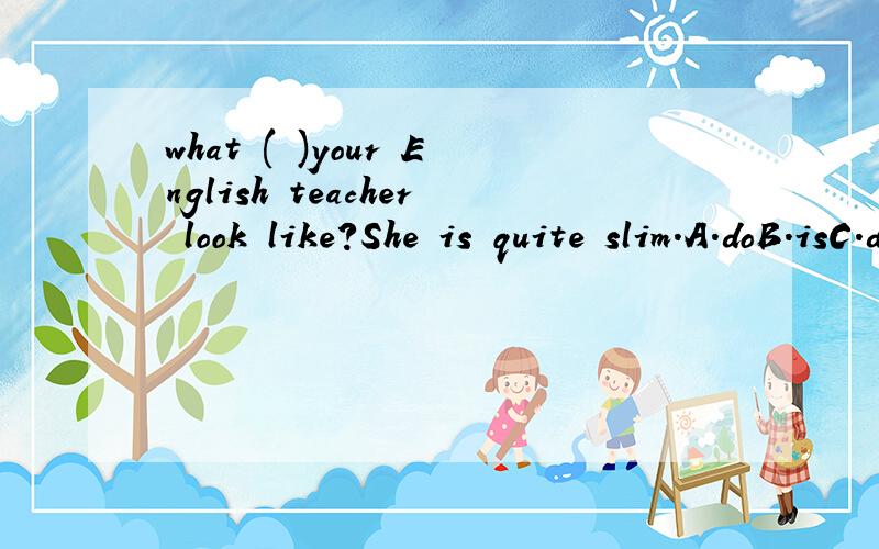 what ( )your English teacher look like?She is quite slim.A.doB.isC.doesD.was理由我想知道的是be 动词和助动词的问题,不是do,does的问题