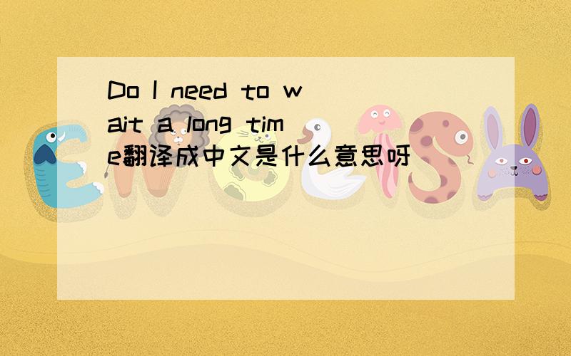 Do I need to wait a long time翻译成中文是什么意思呀
