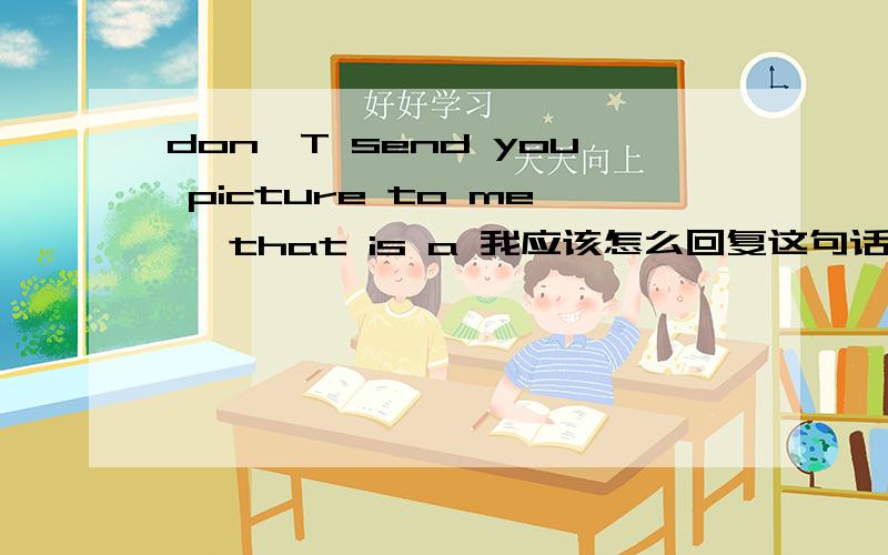 don'T send you picture to me ,that is a 我应该怎么回复这句话!