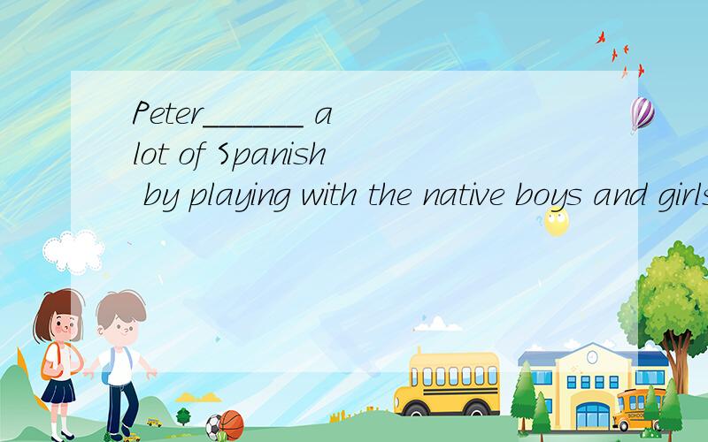Peter______ a lot of Spanish by playing with the native boys and girls.A.picked up选择