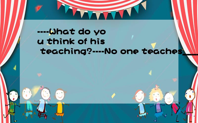 ----What do you think of his teaching?----No one teaches______ A:well B:good C:better D:best