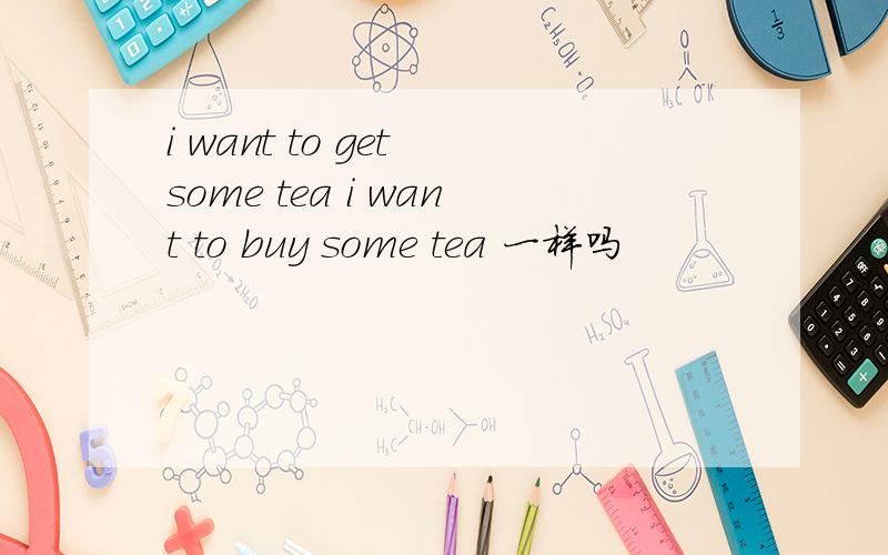 i want to get some tea i want to buy some tea 一样吗