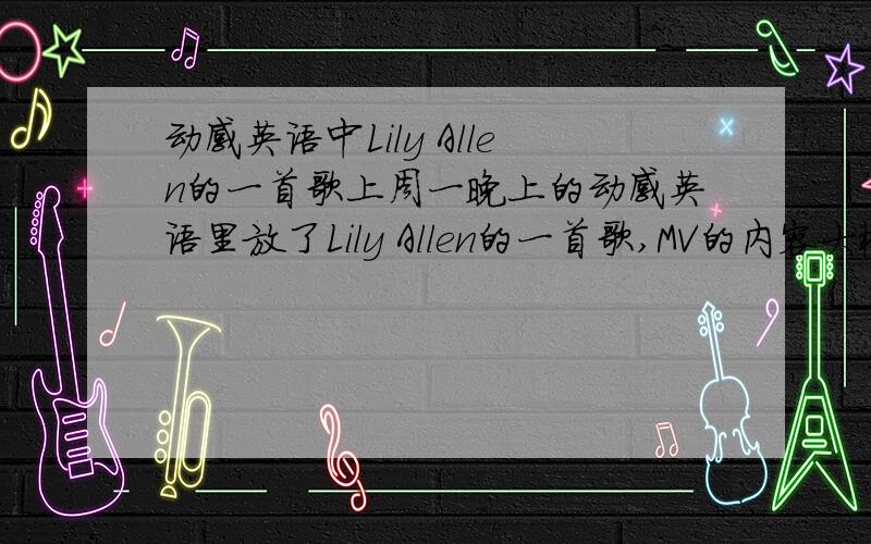动感英语中Lily Allen的一首歌上周一晚上的动感英语里放了Lily Allen的一首歌,MV的内容大概是说城市中一些事物的两面性,色彩有明亮和黑暗两种,歌词中好像有WHY AND WHY什么的～～～～～哪位知