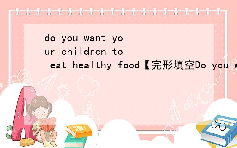 do you want your children to eat healthy food【完形填空Do you want your children to eat healthy food?All 4 Kids is a great 41 to help you.It wants to help children to be happy,42 and healthy.45 children in the program learn to 43 a healthy eatin