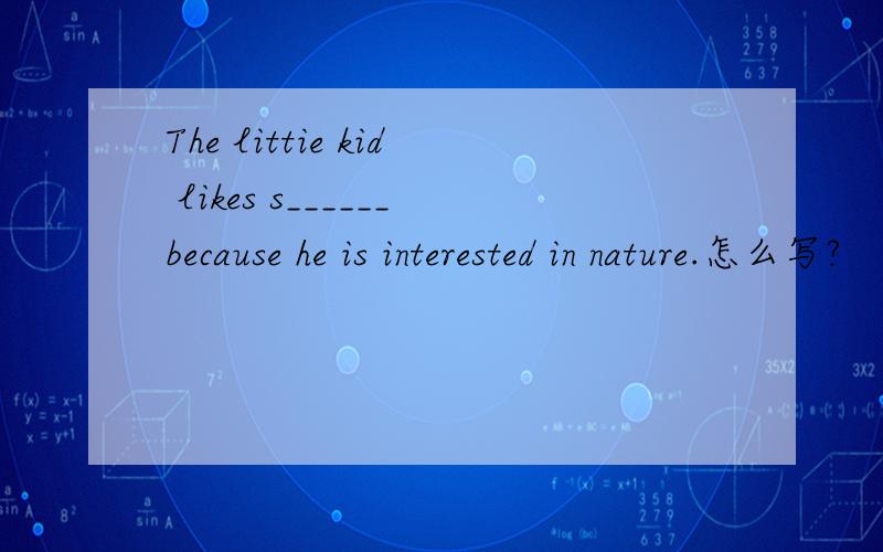 The littie kid likes s______because he is interested in nature.怎么写?