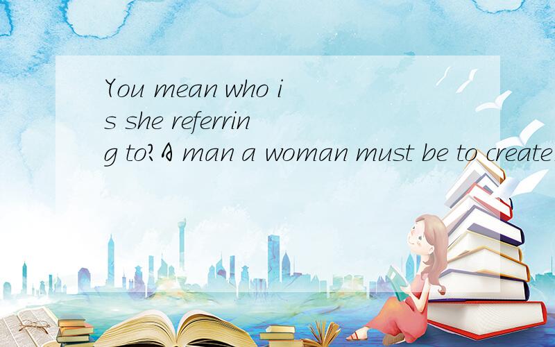 You mean who is she referring to?A man a woman must be to create是什么意思