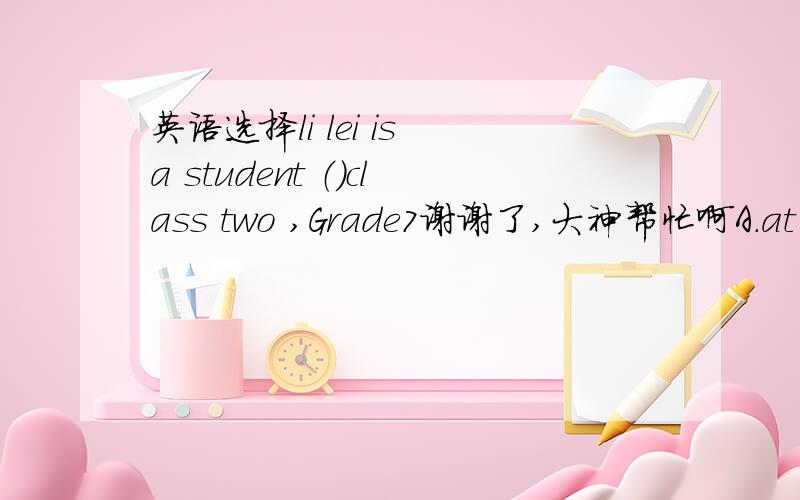 英语选择li lei is a student （）class two ,Grade7谢谢了,大神帮忙啊A.at B.of C.on D.with