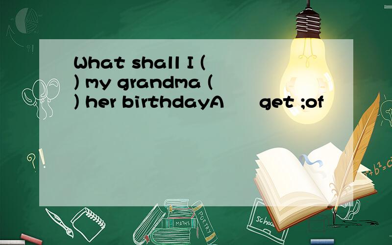 What shall I () my grandma () her birthdayA      get ;of                         B             buy;forC      find;for                        D              give;to
