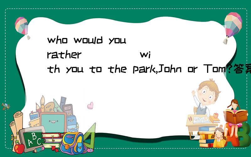 who would you rather ____ with you to the park,John or Tom?答案是have go 为什麼?