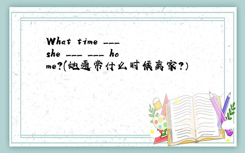 What time ___ she ___ ___ home?(她通常什么时候离家?）
