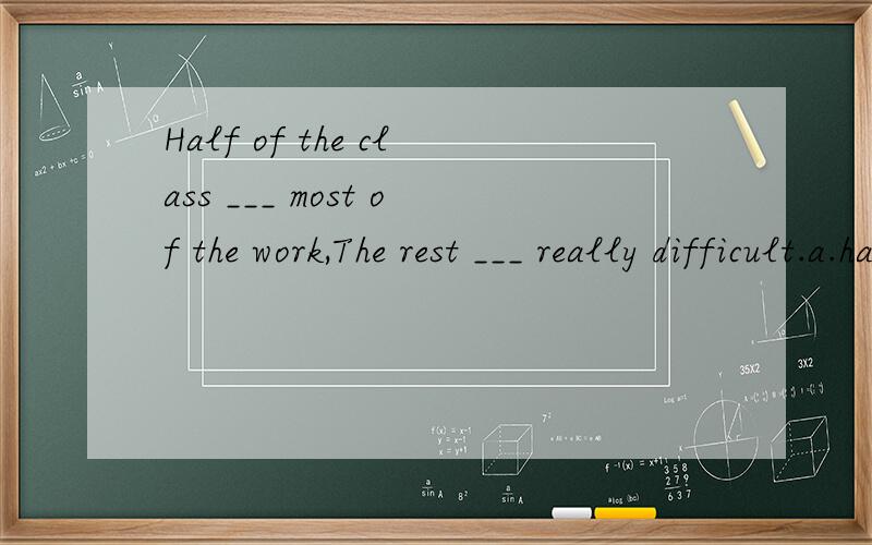 Half of the class ___ most of the work,The rest ___ really difficult.a.has done; are b.has done; is c.have done; is d.have done; are 应该选什么 、为什么