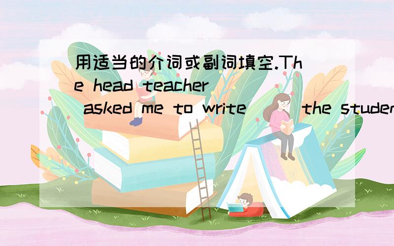 用适当的介词或副词填空.The head teacher asked me to write () the students'