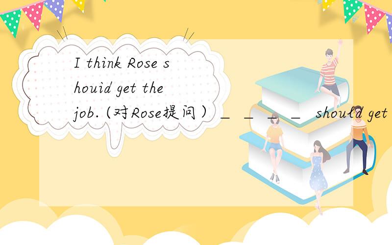 I think Rose shouid get the job. (对Rose提问）＿ ＿ ＿ ＿  should get the job?   帮帮忙啊