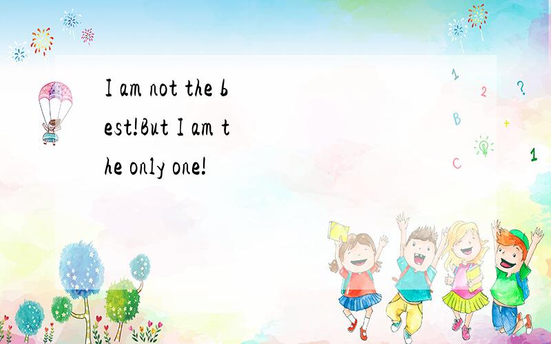 I am not the best!But I am the only one!