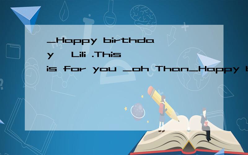_Happy birthday ,Lili .This is for you _oh Than_Happy birthday ,Lili .This is for you _oh Thank you .