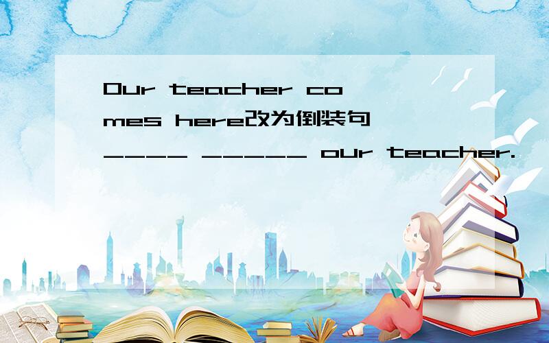 Our teacher comes here改为倒装句 ____ _____ our teacher.
