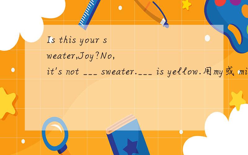 Is this your sweater,Joy?No,it's not ___ sweater.___ is yellow.用my或 mine填写这两个空.Is this your sweater,Joy?No,it's not ___ sweater.___ is yellow.用my,mine填写这两个空,前面一个用my,我知道,但后面一个为什么用mine.min