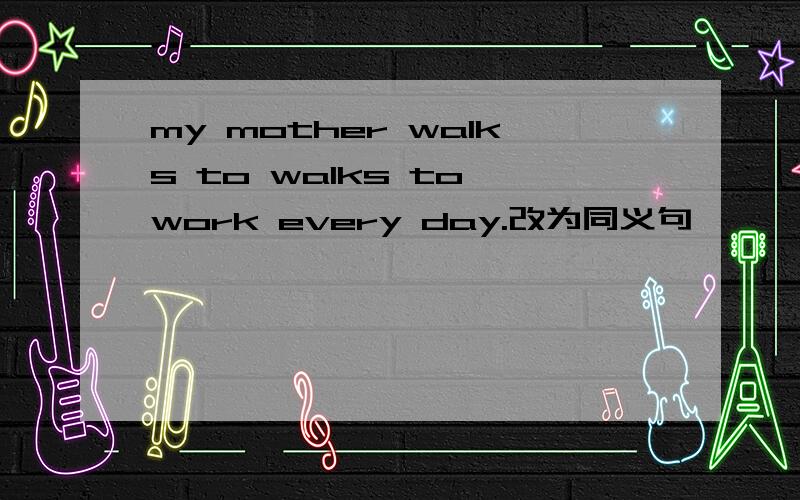 my mother walks to walks to work every day.改为同义句