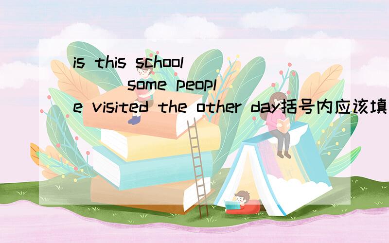 is this school () some people visited the other day括号内应该填什么啊?where 还是the one 为什么