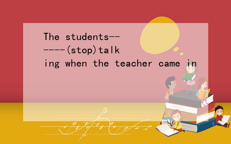 The students------(stop)talking when the teacher came in