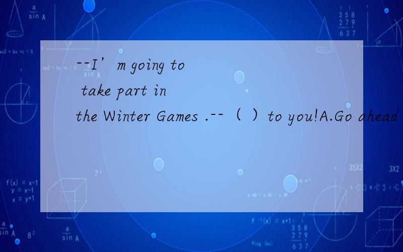 --I’m going to take part in the Winter Games .--（ ）to you!A.Go ahead B.Good luck C.No problem D.Cheer up