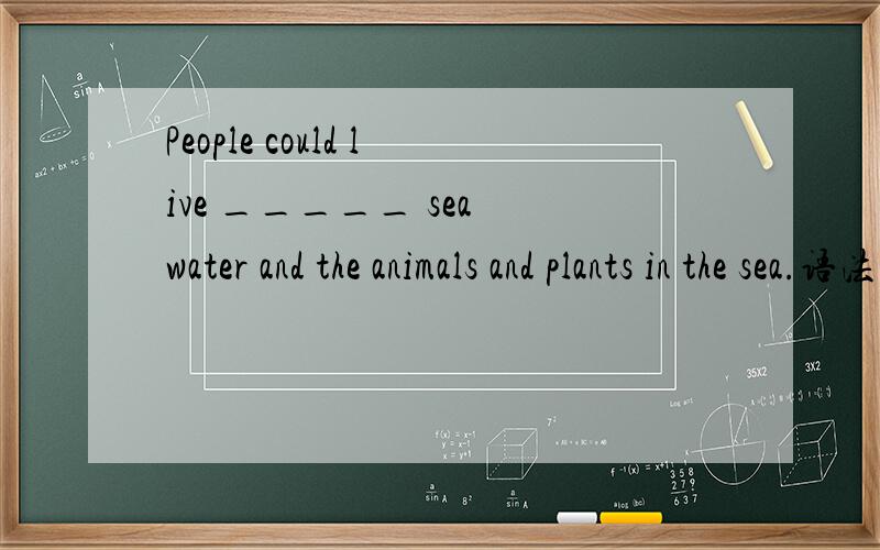 People could live _____ sea water and the animals and plants in the sea.语法选择.是用 on 为什么?
