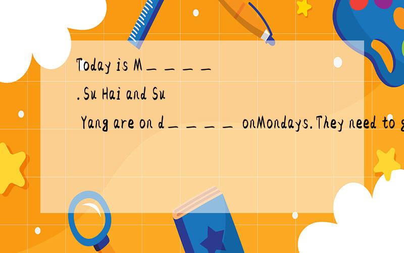 Today is M____.Su Hai and Su Yang are on d____ onMondays.They need to go to school earlier 下面接and clean the classroom.Su Yang usully g____ up at six o' clock,she's ten minutes e____ than Su Hai.They go to school together.Su Hai is t____ than Su
