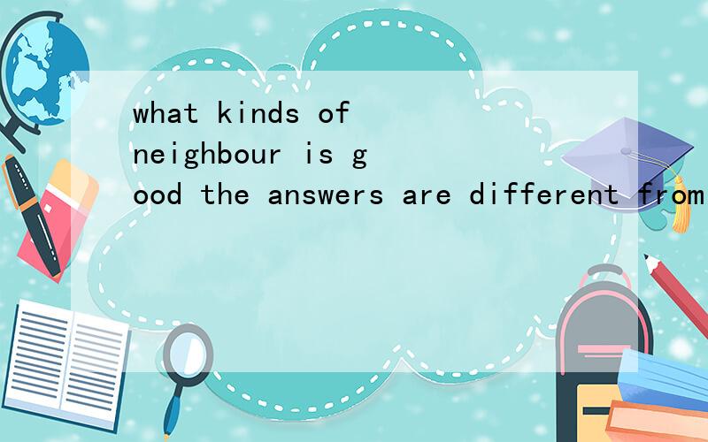what kinds of neighbour is good the answers are different from people to people.译全句,另people to people.