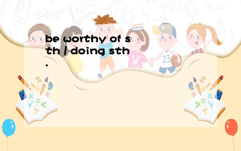 be worthy of sth / doing sth.