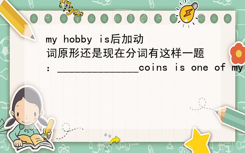my hobby is后加动词原形还是现在分词有这样一题：______________coins is one of my hobbies括号里填收集（collect）填ing形式还是原形,还是to collect?