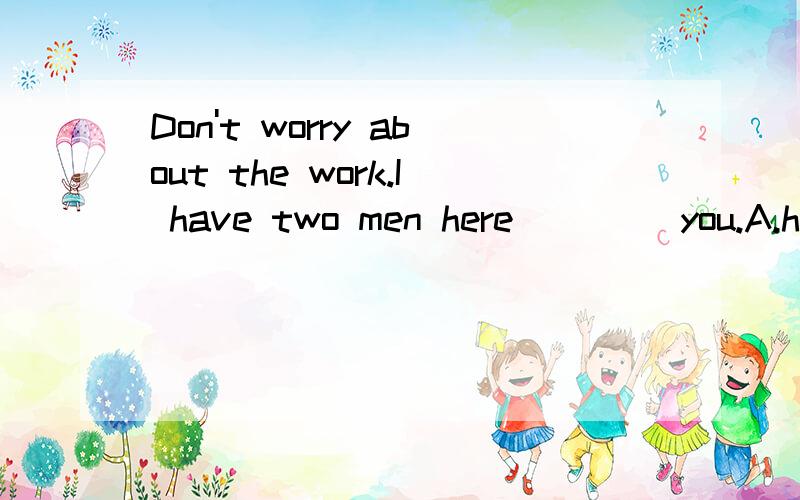 Don't worry about the work.I have two men here ____you.A.help B.to help C.helping D.will help顺便，理由