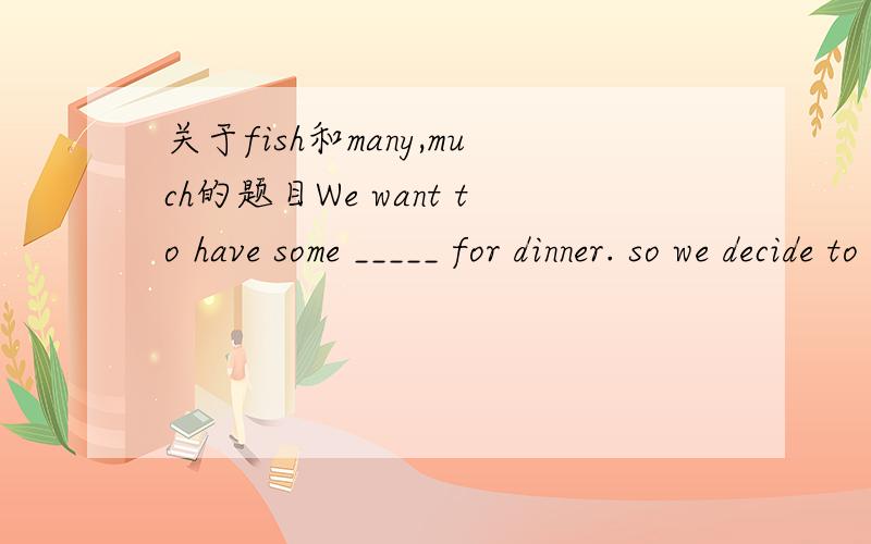 关于fish和many,much的题目We want to have some _____ for dinner. so we decide to catch ______ now. A. fish…many    B. fishes…much C. fish…much    D. fishes…many 要说明原因哦~~
