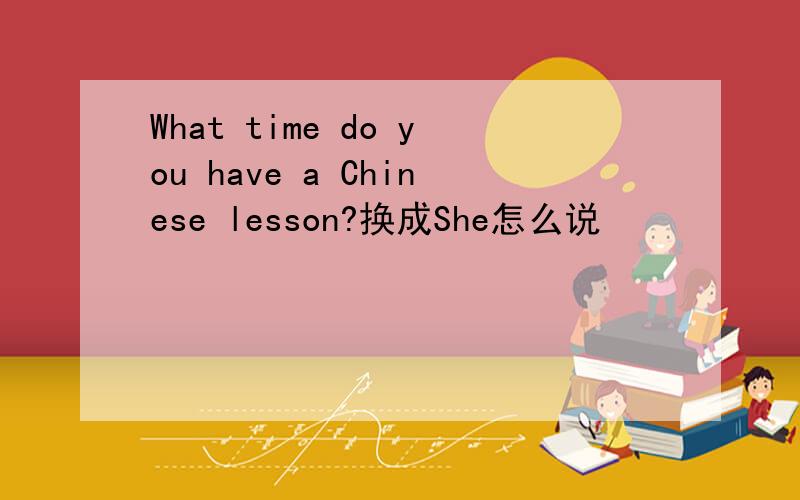 What time do you have a Chinese lesson?换成She怎么说